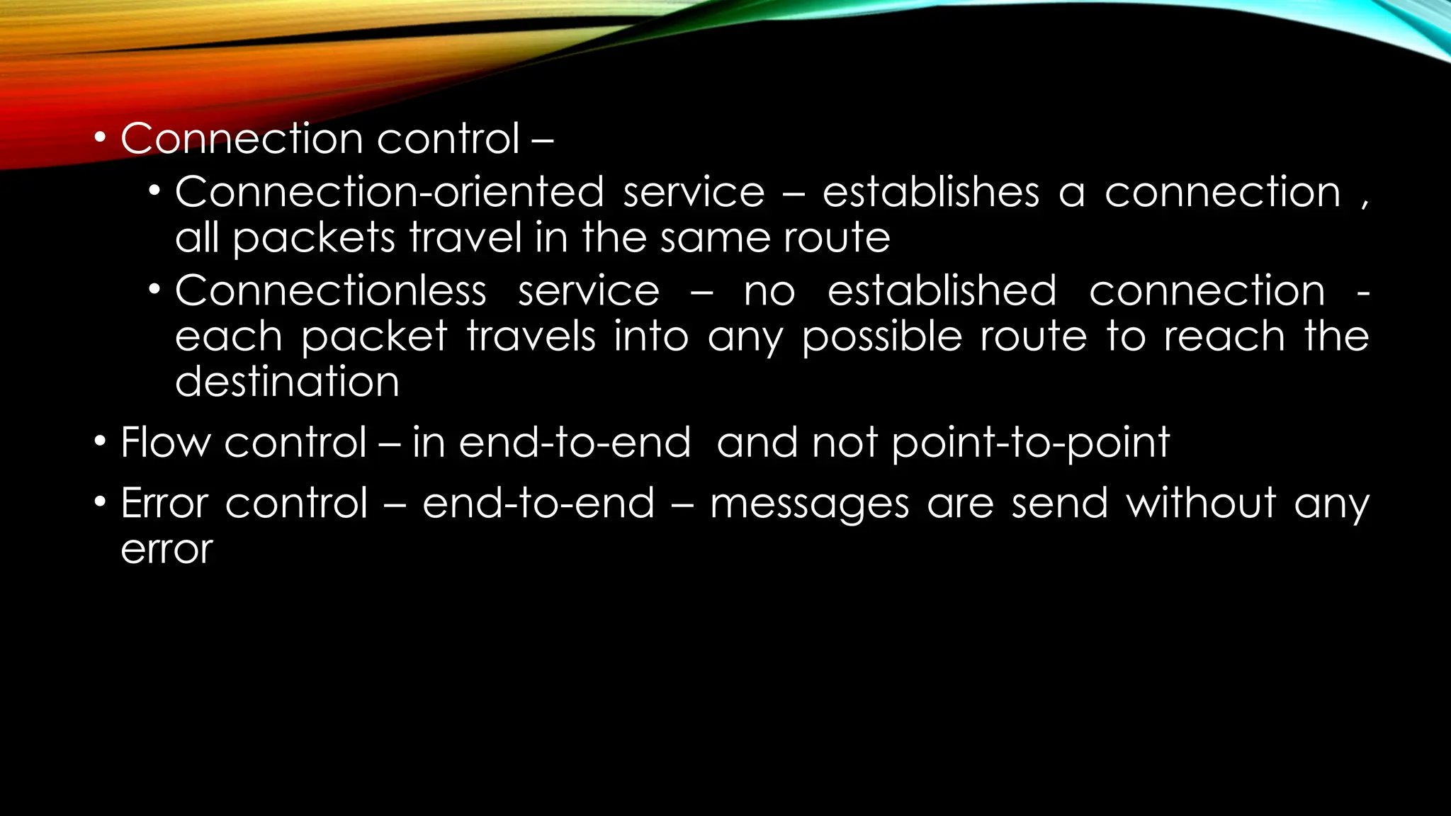 • Connection control –
• Connection-oriented service – establishes a connection ,
all packets travel in the same route
• Connectionless service – no established connection -
each packet travels into any possible route to reach the
destination
• Flow control – in end-to-end and not point-to-point
• Error control – end-to-end – messages are send without any
error
 