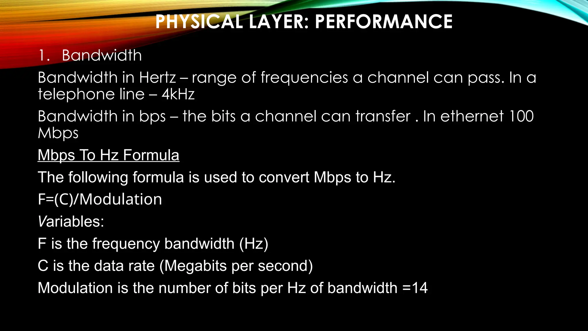 PHYSICAL LAYER: PERFORMANCE
1. Bandwidth
Bandwidth in Hertz – range of frequencies a channel can pass. In a
telephone line – 4kHz
Bandwidth in bps – the bits a channel can transfer . In ethernet 100
Mbps
Mbps To Hz Formula
The following formula is used to convert Mbps to Hz.
F=(C)/Modulation
Variables:
F is the frequency bandwidth (Hz)
C is the data rate (Megabits per second)
Modulation is the number of bits per Hz of bandwidth =14
 