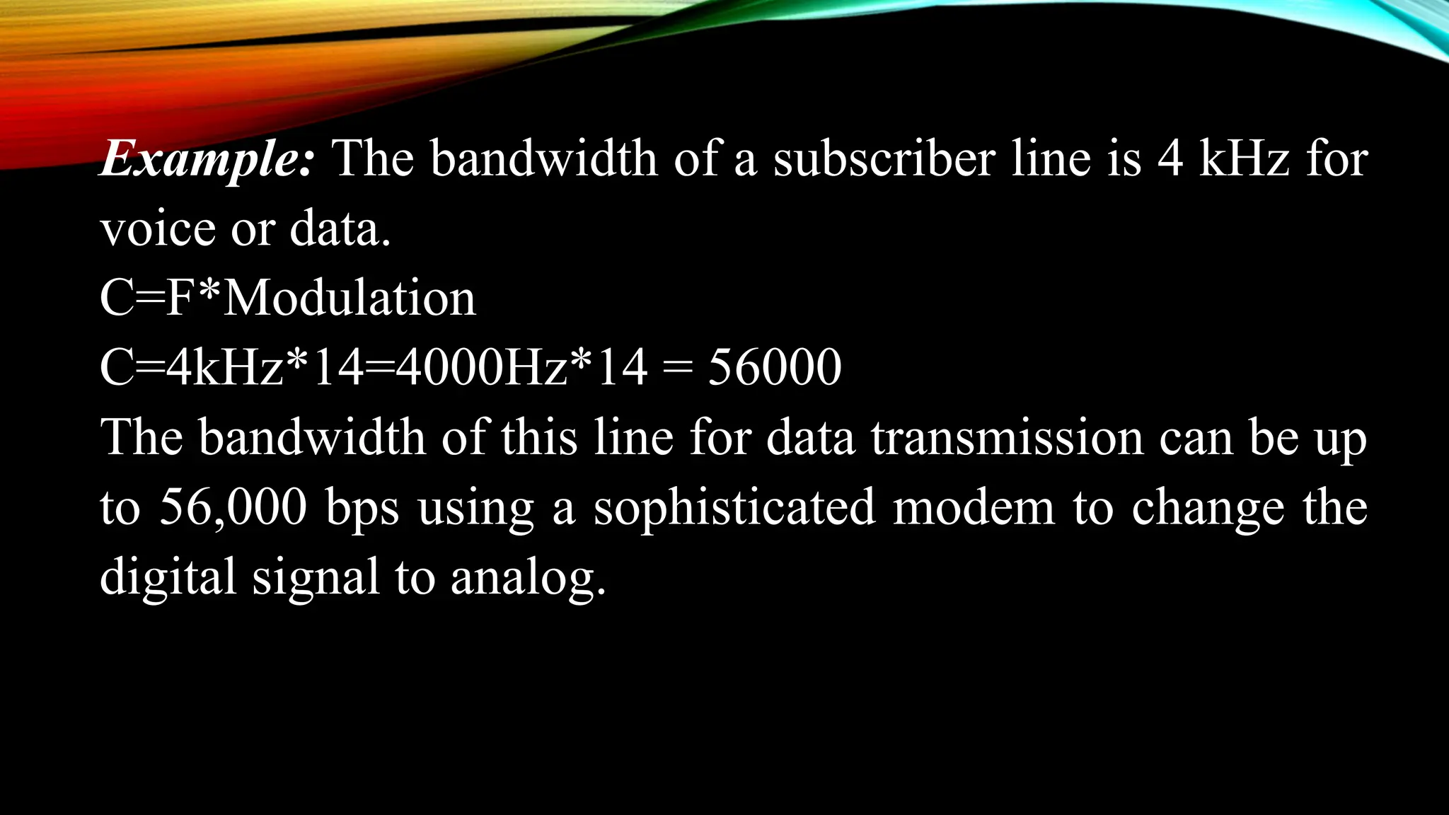 Example: The bandwidth of a subscriber line is 4 kHz for
voice or data.
C=F*Modulation
C=4kHz*14=4000Hz*14 = 56000
The bandwidth of this line for data transmission can be up
to 56,000 bps using a sophisticated modem to change the
digital signal to analog.
 