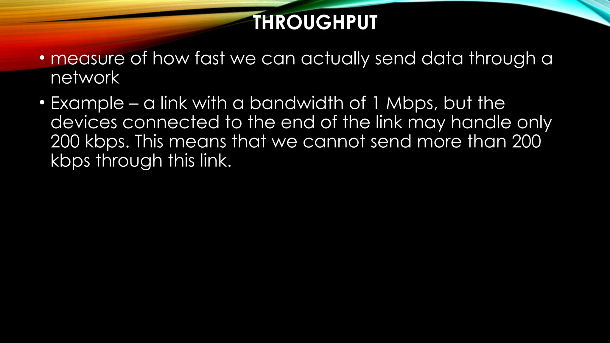 THROUGHPUT
• measure of how fast we can actually send data through a
network
• Example – a link with a bandwidth of 1 Mbps, but the
devices connected to the end of the link may handle only
200 kbps. This means that we cannot send more than 200
kbps through this link.
 