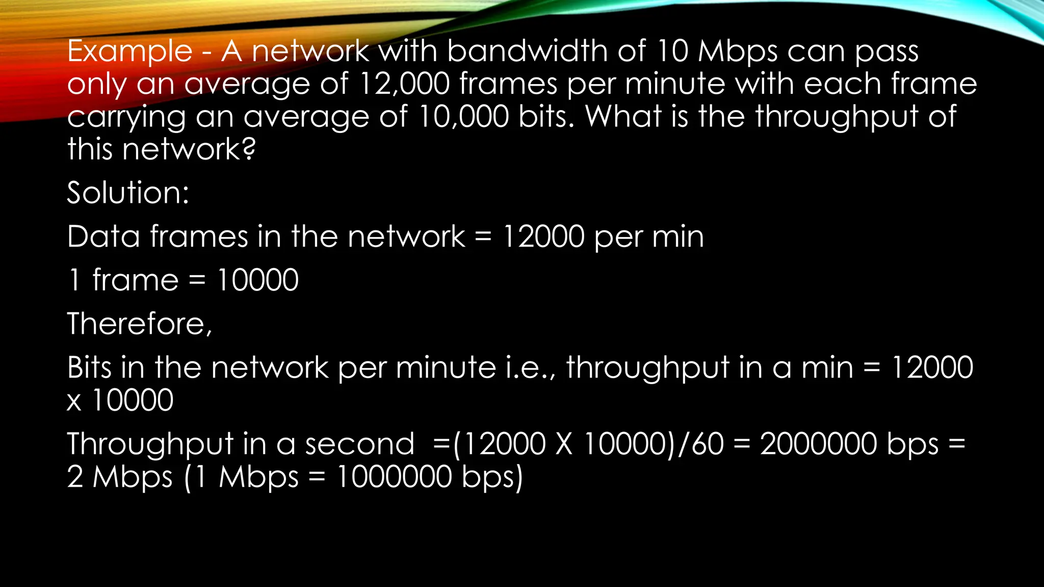 Example - A network with bandwidth of 10 Mbps can pass
only an average of 12,000 frames per minute with each frame
carrying an average of 10,000 bits. What is the throughput of
this network?
Solution:
Data frames in the network = 12000 per min
1 frame = 10000
Therefore,
Bits in the network per minute i.e., throughput in a min = 12000
x 10000
Throughput in a second =(12000 X 10000)/60 = 2000000 bps =
2 Mbps (1 Mbps = 1000000 bps)
 