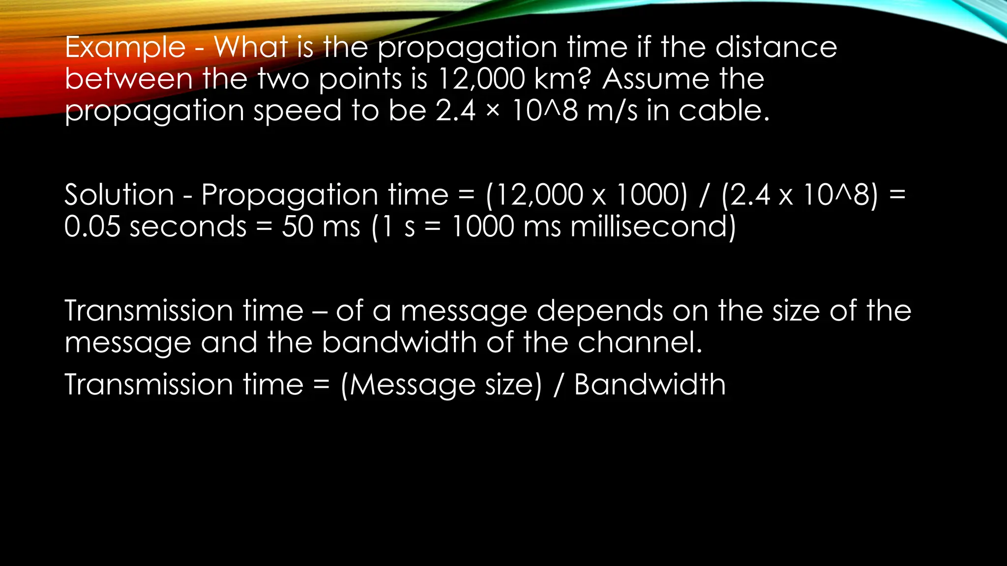 Example - What is the propagation time if the distance
between the two points is 12,000 km? Assume the
propagation speed to be 2.4 × 10^8 m/s in cable.
Solution - Propagation time = (12,000 x 1000) / (2.4 x 10^8) =
0.05 seconds = 50 ms (1 s = 1000 ms millisecond)
Transmission time – of a message depends on the size of the
message and the bandwidth of the channel.
Transmission time = (Message size) / Bandwidth
 