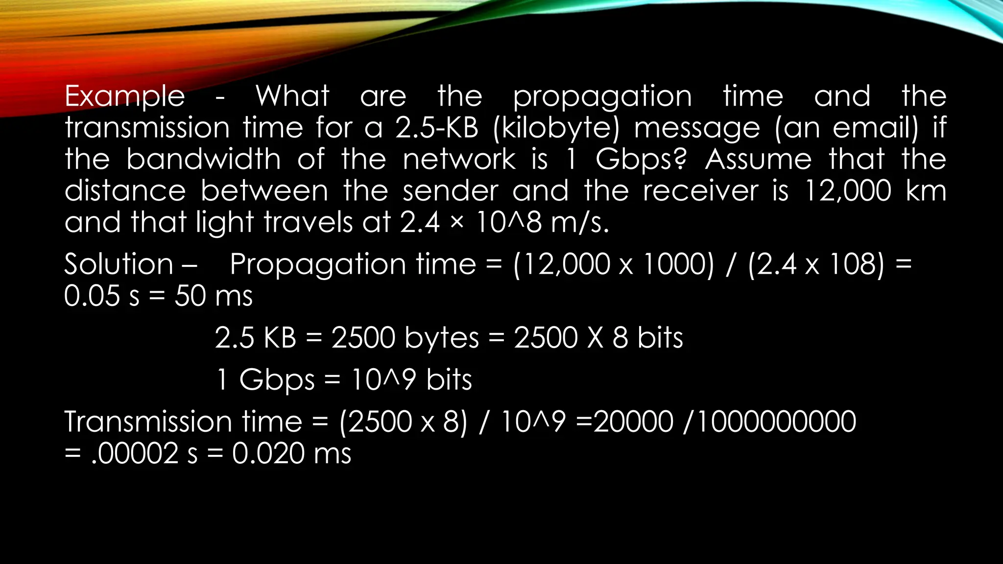 Example - What are the propagation time and the
transmission time for a 2.5-KB (kilobyte) message (an email) if
the bandwidth of the network is 1 Gbps? Assume that the
distance between the sender and the receiver is 12,000 km
and that light travels at 2.4 × 10^8 m/s.
Solution – Propagation time = (12,000 x 1000) / (2.4 x 108) =
0.05 s = 50 ms
2.5 KB = 2500 bytes = 2500 X 8 bits
1 Gbps = 10^9 bits
Transmission time = (2500 x 8) / 10^9 =20000 /1000000000
= .00002 s = 0.020 ms
 
