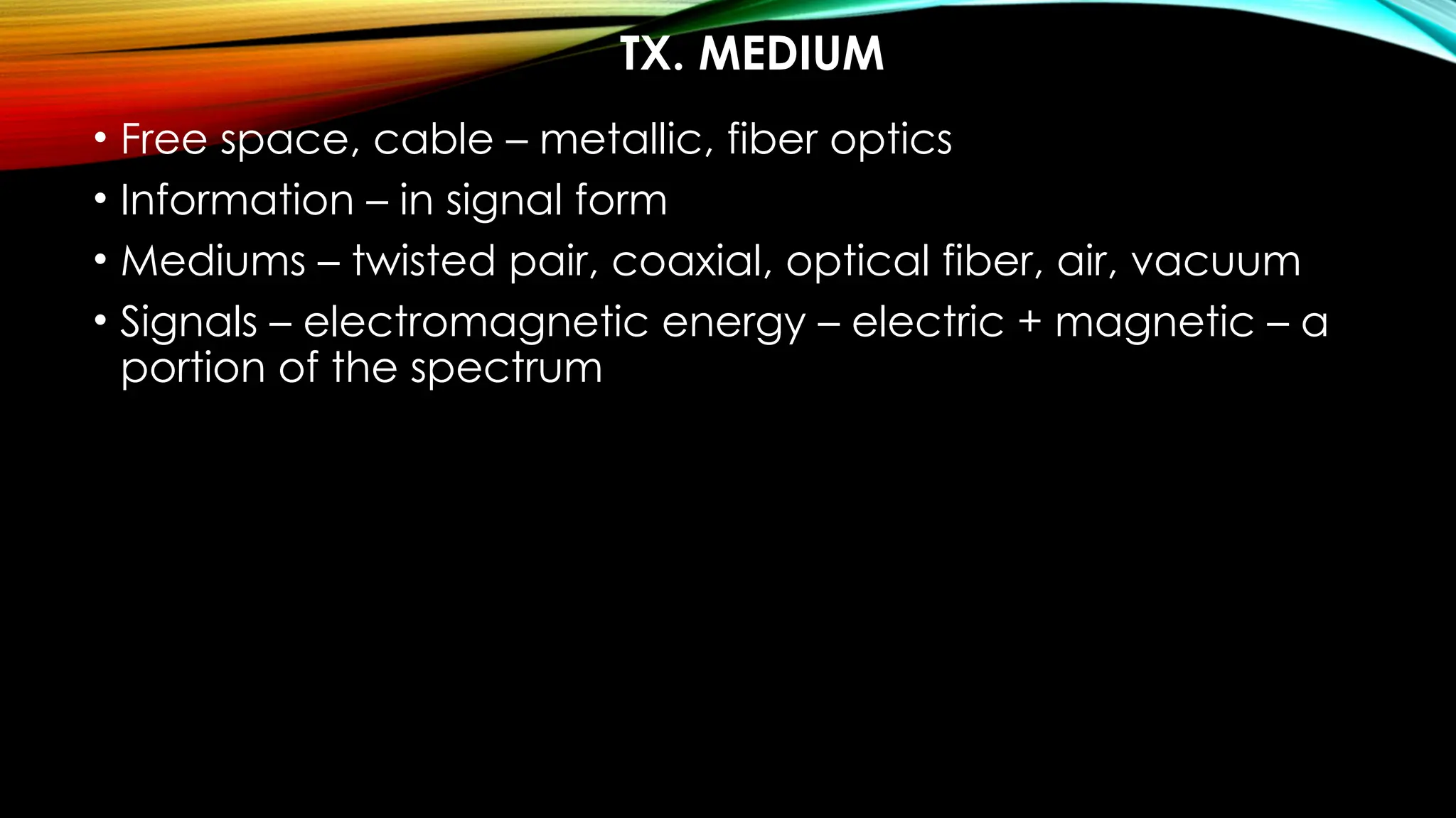TX. MEDIUM
• Free space, cable – metallic, fiber optics
• Information – in signal form
• Mediums – twisted pair, coaxial, optical fiber, air, vacuum
• Signals – electromagnetic energy – electric + magnetic – a
portion of the spectrum
 