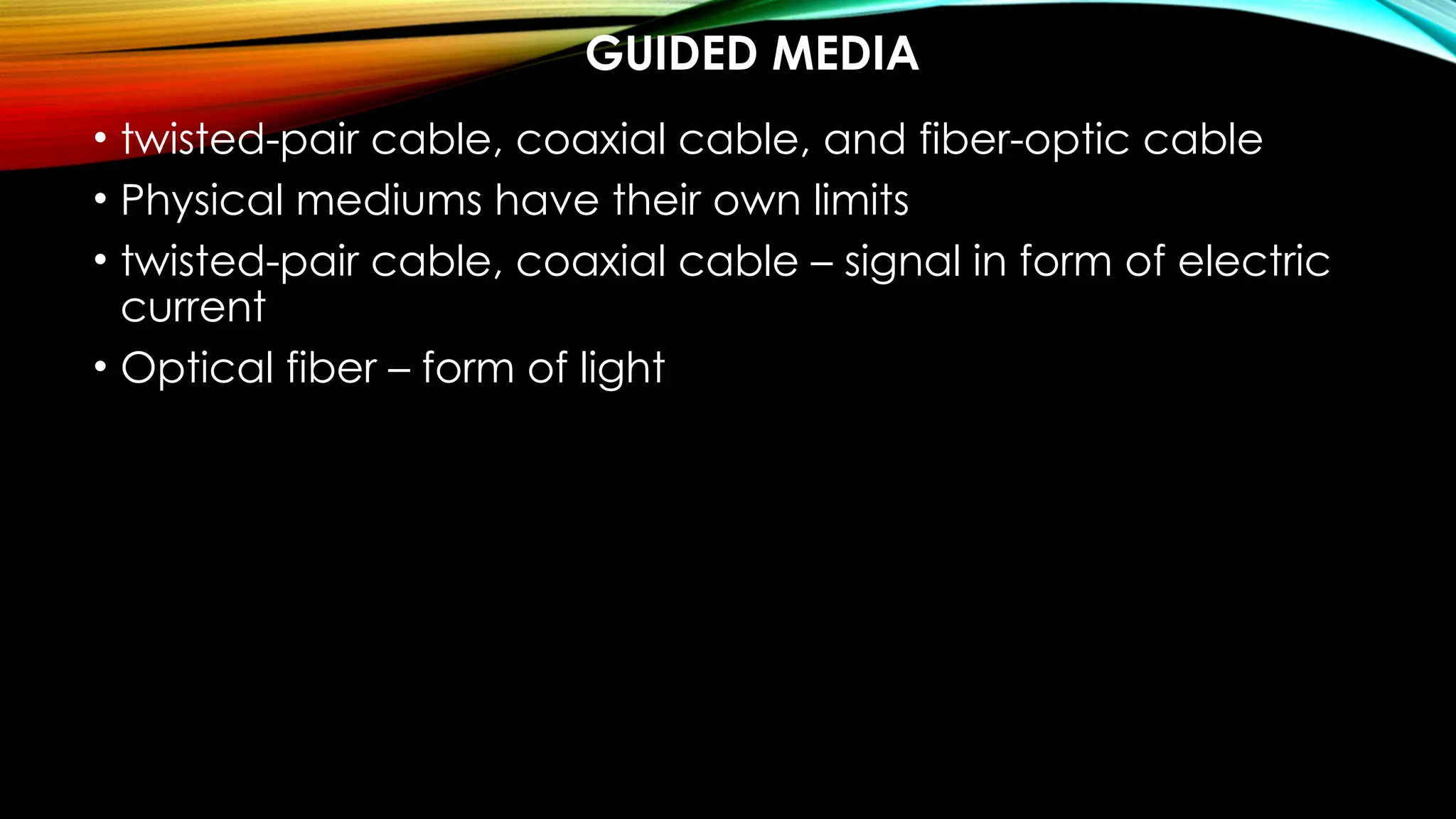 GUIDED MEDIA
• twisted-pair cable, coaxial cable, and fiber-optic cable
• Physical mediums have their own limits
• twisted-pair cable, coaxial cable – signal in form of electric
current
• Optical fiber – form of light
 