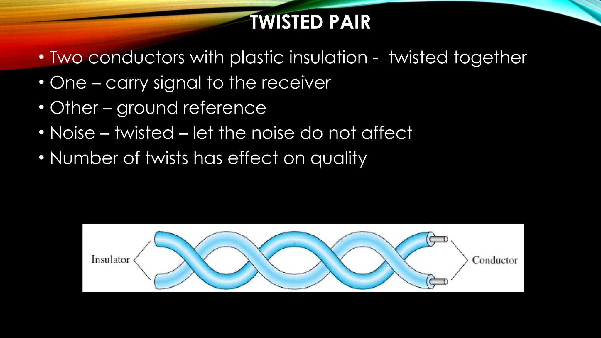 TWISTED PAIR
• Two conductors with plastic insulation - twisted together
• One – carry signal to the receiver
• Other – ground reference
• Noise – twisted – let the noise do not affect
• Number of twists has effect on quality
 