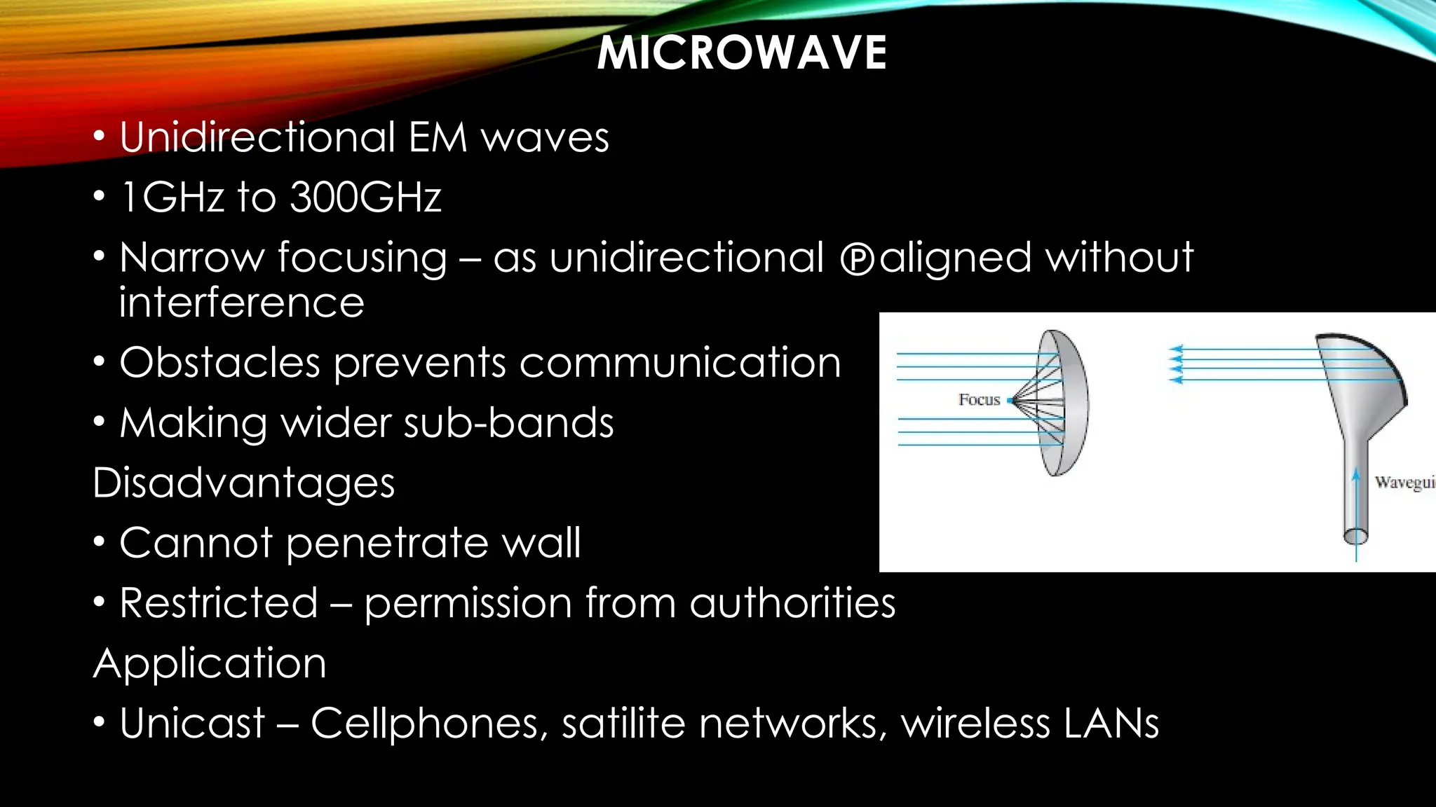 MICROWAVE
• Unidirectional EM waves
• 1GHz to 300GHz
• Narrow focusing – as unidirectional aligned without
interference
• Obstacles prevents communication
• Making wider sub-bands
Disadvantages
• Cannot penetrate wall
• Restricted – permission from authorities
Application
• Unicast – Cellphones, satilite networks, wireless LANs
 