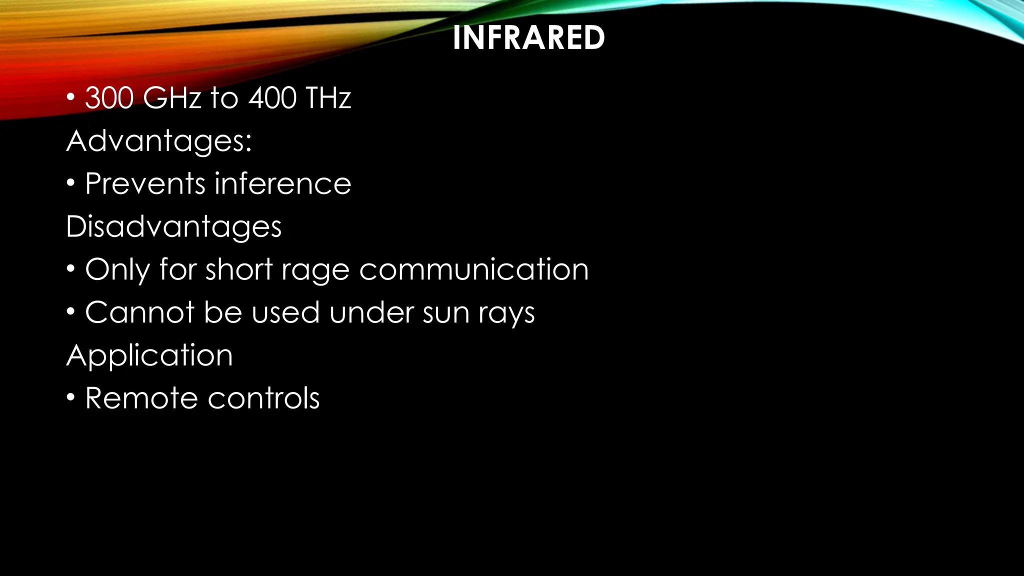 INFRARED
• 300 GHz to 400 THz
Advantages:
• Prevents inference
Disadvantages
• Only for short rage communication
• Cannot be used under sun rays
Application
• Remote controls
 
