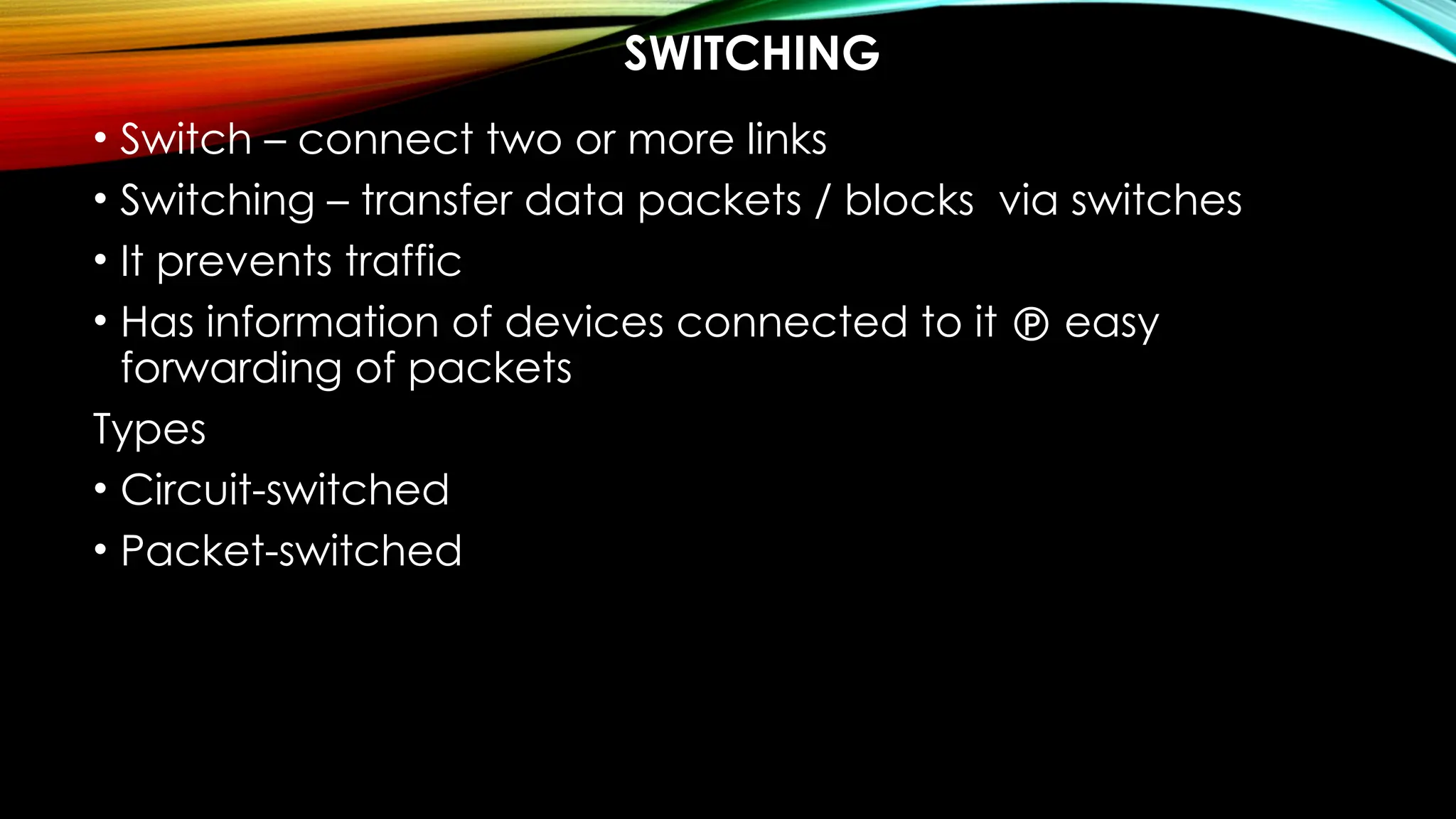 SWITCHING
• Switch – connect two or more links
• Switching – transfer data packets / blocks via switches
• It prevents traffic
• Has information of devices connected to it  easy
forwarding of packets
Types
• Circuit-switched
• Packet-switched
 