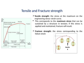 Tensile and Fracture strength
Tensile strength: the stress at the maximum on the
engineering stress–strain curve.
 This corresponds to the maximum stress that can be
sustained by a structure in tension; if this stress is
applied and maintained, fracture will result.
 Fracture strength: the stress corresponding to the
failure strain
Neckin
g
 
