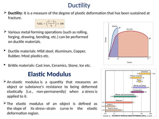 Ductility
 Ductility: It is a measure of the degree of plastic deformation that has been sustained at
fracture.
 Various metal forming operations (such as rolling,
forging, drawing, bending, etc.) can be performed
on ductile materials.
 Ductile materials: Mild steel, Aluminum, Copper,
Rubber, Most plastics etc.
 Brittle materials: Cast iron, Ceramics, Stone, Ice etc.
An elastic modulus is a quantity that measures an
object or substance's resistance to being deformed
elastically (i.e., non-permanently) when a stress is
applied to it.
The elastic modulus of an object is defined as
the slope of its stress–strain curve in the elastic
deformation region.
Elastic Modulus
 