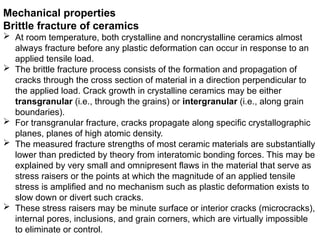 Mechanical properties
Brittle fracture of ceramics
 At room temperature, both crystalline and noncrystalline ceramics almost
always fracture before any plastic deformation can occur in response to an
applied tensile load.
 The brittle fracture process consists of the formation and propagation of
cracks through the cross section of material in a direction perpendicular to
the applied load. Crack growth in crystalline ceramics may be either
transgranular (i.e., through the grains) or intergranular (i.e., along grain
boundaries).
 For transgranular fracture, cracks propagate along specific crystallographic
planes, planes of high atomic density.
 The measured fracture strengths of most ceramic materials are substantially
lower than predicted by theory from interatomic bonding forces. This may be
explained by very small and omnipresent flaws in the material that serve as
stress raisers or the points at which the magnitude of an applied tensile
stress is amplified and no mechanism such as plastic deformation exists to
slow down or divert such cracks.
 These stress raisers may be minute surface or interior cracks (microcracks),
internal pores, inclusions, and grain corners, which are virtually impossible
to eliminate or control.
 