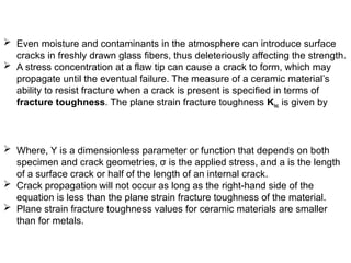  Even moisture and contaminants in the atmosphere can introduce surface
cracks in freshly drawn glass fibers, thus deleteriously affecting the strength.
 A stress concentration at a flaw tip can cause a crack to form, which may
propagate until the eventual failure. The measure of a ceramic material’s
ability to resist fracture when a crack is present is specified in terms of
fracture toughness. The plane strain fracture toughness Kic is given by
 Where, Y is a dimensionless parameter or function that depends on both
specimen and crack geometries, σ is the applied stress, and a is the length
of a surface crack or half of the length of an internal crack.
 Crack propagation will not occur as long as the right-hand side of the
equation is less than the plane strain fracture toughness of the material.
 Plane strain fracture toughness values for ceramic materials are smaller
than for metals.
 
