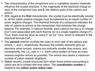  Two characteristics of the component ions in crystalline ceramic materials
influence the crystal structure, 1. the magnitude of the electrical charge on
each of the component ions and 2. the relative sizes of the cations and
anions.
 With regard to the first characteristic, the crystal must be electrically neutral,
ie. all the cation positive charges must be balanced by an equal number of
anion negative charges. The chemical formula of a compound indicates the
ratio of cations to anions or the composition that achieves this charge
balance. For example, in calcium fluoride, each calcium ion has a +2 charge
(Ca+2
) and associated with each fluorine ion is a single negative charge (F-
).
Thus, there must be twice as many F-
as Ca+2
ions, which is reflected in the
chemical formula CaF2.
 The second criterion involves the sizes or ionic radii of the cations and
anions, rC and rA respectively. Because the metallic elements give up
electrons when ionized, cations are ordinarily smaller than anions, and,
consequently, the rC/rA ratio is < 1. Each cation prefers to have as many
nearest-neighbor anions as possible. The anions also desire a maximum
number of cation nearest neighbors.
 Stable ceramic crystal structures form when those anions surrounding a
cation are all in contact with that cation. The coordination number is
related to the cation–anion radius ratio.
 