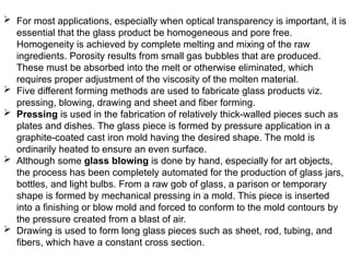  For most applications, especially when optical transparency is important, it is
essential that the glass product be homogeneous and pore free.
Homogeneity is achieved by complete melting and mixing of the raw
ingredients. Porosity results from small gas bubbles that are produced.
These must be absorbed into the melt or otherwise eliminated, which
requires proper adjustment of the viscosity of the molten material.
 Five different forming methods are used to fabricate glass products viz.
pressing, blowing, drawing and sheet and fiber forming.
 Pressing is used in the fabrication of relatively thick-walled pieces such as
plates and dishes. The glass piece is formed by pressure application in a
graphite-coated cast iron mold having the desired shape. The mold is
ordinarily heated to ensure an even surface.
 Although some glass blowing is done by hand, especially for art objects,
the process has been completely automated for the production of glass jars,
bottles, and light bulbs. From a raw gob of glass, a parison or temporary
shape is formed by mechanical pressing in a mold. This piece is inserted
into a finishing or blow mold and forced to conform to the mold contours by
the pressure created from a blast of air.
 Drawing is used to form long glass pieces such as sheet, rod, tubing, and
fibers, which have a constant cross section.
 