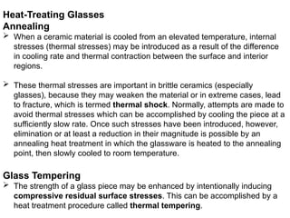 Heat-Treating Glasses
Annealing
 When a ceramic material is cooled from an elevated temperature, internal
stresses (thermal stresses) may be introduced as a result of the difference
in cooling rate and thermal contraction between the surface and interior
regions.
 These thermal stresses are important in brittle ceramics (especially
glasses), because they may weaken the material or in extreme cases, lead
to fracture, which is termed thermal shock. Normally, attempts are made to
avoid thermal stresses which can be accomplished by cooling the piece at a
sufficiently slow rate. Once such stresses have been introduced, however,
elimination or at least a reduction in their magnitude is possible by an
annealing heat treatment in which the glassware is heated to the annealing
point, then slowly cooled to room temperature.
Glass Tempering
 The strength of a glass piece may be enhanced by intentionally inducing
compressive residual surface stresses. This can be accomplished by a
heat treatment procedure called thermal tempering.
 