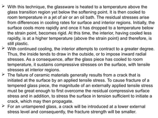  With this technique, the glassware is heated to a temperature above the
glass transition region yet below the softening point. It is then cooled to
room temperature in a jet of air or an oil bath. The residual stresses arise
from differences in cooling rates for surface and interior regions. Initially, the
surface cools more rapidly and once it has dropped to a temperature below
the strain point, becomes rigid. At this time, the interior, having cooled less
rapidly, is at a higher temperature (above the strain point) and therefore, is
still plastic.
 With continued cooling, the interior attempts to contract to a greater degree.
Thus, the inside tends to draw in the outside, or to impose inward radial
stresses. As a consequence, after the glass piece has cooled to room
temperature, it sustains compressive stresses on the surface, with tensile
stresses at interior regions.
 The failure of ceramic materials generally results from a crack that is
initiated at the surface by an applied tensile stress. To cause fracture of a
tempered glass piece, the magnitude of an externally applied tensile stress
must be great enough to first overcome the residual compressive surface
stress and in addition, to stress the surface in tension sufficient to initiate a
crack, which may then propagate.
 For an untampered glass, a crack will be introduced at a lower external
stress level and consequently, the fracture strength will be smaller.
 