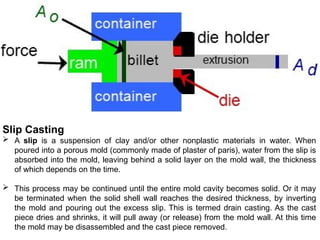 Slip Casting
 A slip is a suspension of clay and/or other nonplastic materials in water. When
poured into a porous mold (commonly made of plaster of paris), water from the slip is
absorbed into the mold, leaving behind a solid layer on the mold wall, the thickness
of which depends on the time.
 This process may be continued until the entire mold cavity becomes solid. Or it may
be terminated when the solid shell wall reaches the desired thickness, by inverting
the mold and pouring out the excess slip. This is termed drain casting. As the cast
piece dries and shrinks, it will pull away (or release) from the mold wall. At this time
the mold may be disassembled and the cast piece removed.
 