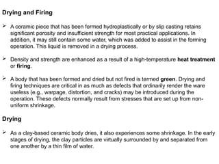 Drying and Firing
 A ceramic piece that has been formed hydroplastically or by slip casting retains
significant porosity and insufficient strength for most practical applications. In
addition, it may still contain some water, which was added to assist in the forming
operation. This liquid is removed in a drying process.
 Density and strength are enhanced as a result of a high-temperature heat treatment
or firing.
 A body that has been formed and dried but not fired is termed green. Drying and
firing techniques are critical in as much as defects that ordinarily render the ware
useless (e.g., warpage, distortion, and cracks) may be introduced during the
operation. These defects normally result from stresses that are set up from non-
uniform shrinkage.
Drying
 As a clay-based ceramic body dries, it also experiences some shrinkage. In the early
stages of drying, the clay particles are virtually surrounded by and separated from
one another by a thin film of water.
 
