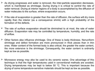  As drying progresses and water is removed, the inter-particle separation decreases,
which is manifested as shrinkage. During drying it is critical to control the rate of
water removal. Drying at interior regions of a body is accomplished by the diffusion of
water molecules to the surface, where evaporation occurs.
 If the rate of evaporation is greater than the rate of diffusion, the surface will dry more
rapidly than the interior (as a consequence shrink) with a high probability of the
formation of the defects.
 The rate of surface evaporation should be diminished to at most, the rate of water
diffusion. Evaporation rate may be controlled by temperature, humidity, and the rate
of airflow.
 Other factors also influence shrinkage. One of these is body thickness. Nonuniform
shrinkage and defect formation are more pronounced in thick pieces than in thin
ones. Water content of the formed body is also critical, the greater the water content,
the more extensive is the shrinkage. Consequently, the water content is ordinarily
kept as low as possible.
 Microwave energy may also be used to dry ceramic wares. One advantage of this
technique is that the high temperatures used in conventional methods are avoided.
Drying temperatures may be kept to below 50 °C. This is important because the
drying of some temperature-sensitive materials should be kept as low as possible.
 