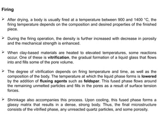 Firing
 After drying, a body is usually fired at a temperature between 900 and 1400 °C, the
firing temperature depends on the composition and desired properties of the finished
piece.
 During the firing operation, the density is further increased with decrease in porosity
and the mechanical strength is enhanced.
 When clay-based materials are heated to elevated temperatures, some reactions
occur. One of these is vitrification, the gradual formation of a liquid glass that flows
into and fills some of the pore volume.
 The degree of vitrification depends on firing temperature and time, as well as the
composition of the body. The temperature at which the liquid phase forms is lowered
by the addition of fluxing agents such as feldspar. This fused phase flows around
the remaining unmelted particles and fills in the pores as a result of surface tension
forces.
 Shrinkage also accompanies this process. Upon cooling, this fused phase forms a
glassy matrix that results in a dense, strong body. Thus, the final microstructure
consists of the vitrified phase, any unreacted quartz particles, and some porosity.
 
