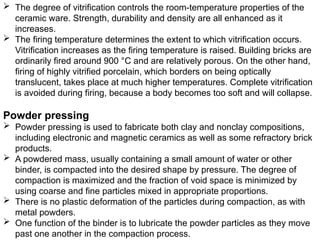  The degree of vitrification controls the room-temperature properties of the
ceramic ware. Strength, durability and density are all enhanced as it
increases.
 The firing temperature determines the extent to which vitrification occurs.
Vitrification increases as the firing temperature is raised. Building bricks are
ordinarily fired around 900 °C and are relatively porous. On the other hand,
firing of highly vitrified porcelain, which borders on being optically
translucent, takes place at much higher temperatures. Complete vitrification
is avoided during firing, because a body becomes too soft and will collapse.
Powder pressing
 Powder pressing is used to fabricate both clay and nonclay compositions,
including electronic and magnetic ceramics as well as some refractory brick
products.
 A powdered mass, usually containing a small amount of water or other
binder, is compacted into the desired shape by pressure. The degree of
compaction is maximized and the fraction of void space is minimized by
using coarse and fine particles mixed in appropriate proportions.
 There is no plastic deformation of the particles during compaction, as with
metal powders.
 One function of the binder is to lubricate the powder particles as they move
past one another in the compaction process.
 