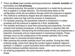  There are three basic powder-pressing procedures: uniaxial, isostatic (or
hydrostatic) and hot pressing.
 For uniaxial pressing, the powder is compacted in a metal die by pressure
that is applied in a single direction. The formed piece takes on the
configuration of the die and platens through which the pressure is applied.
 This method is confined to shapes that are relatively simple; however,
production rates are high and the process is inexpensive.
 For isostatic pressing, the powdered material is contained in a rubber
envelope and the pressure is applied by a fluid, isostatically.
 The isostatic technique is more time consuming and expensive. For both
uniaxial and isostatic procedures, a firing operation is required after the
pressing operation. During firing the formed piece shrinks and experiences a
reduction of porosity and an improvement in mechanical integrity. These
changes occur by the coalescence of the powder particles into a more
dense mass in a process termed sintering.
 After pressing the powder particles touch one another. During the initial
sintering stage, necks form along the contact regions between adjacent
particles. In addition, a grain boundary forms within each neck and every
interstice between particles becomes a pore.
 As sintering progresses, the pores become smaller and more spherical in
shape
 