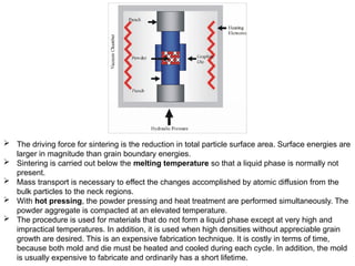  The driving force for sintering is the reduction in total particle surface area. Surface energies are
larger in magnitude than grain boundary energies.
 Sintering is carried out below the melting temperature so that a liquid phase is normally not
present.
 Mass transport is necessary to effect the changes accomplished by atomic diffusion from the
bulk particles to the neck regions.
 With hot pressing, the powder pressing and heat treatment are performed simultaneously. The
powder aggregate is compacted at an elevated temperature.
 The procedure is used for materials that do not form a liquid phase except at very high and
impractical temperatures. In addition, it is used when high densities without appreciable grain
growth are desired. This is an expensive fabrication technique. It is costly in terms of time,
because both mold and die must be heated and cooled during each cycle. In addition, the mold
is usually expensive to fabricate and ordinarily has a short lifetime.
 