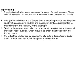  This type of slip consists of a suspension of ceramic particles in an organic
liquid that also contains binders and plasticizers that are incorporated to
impart strength and flexibility to the cast tape.
 De-airing in a vacuum may also be necessary to remove any entrapped air
or solvent vapor bubbles, which may act as crack-initiation sites in the
finished piece.
 The actual tape is formed by pouring the slip onto a flat surface a doctor
blade spreads the slip into a thin tape of uniform thickness.
Tape casting
 Thin sheets of a flexible tape are produced by means of a casting process. These
sheets are prepared from slips similar to those that are employed for slip casting.
 