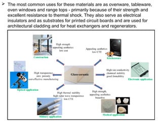  The most common uses for these materials are as ovenware, tableware,
oven windows and range tops - primarily because of their strength and
excellent resistance to thermal shock. They also serve as electrical
insulators and as substrates for printed circuit boards and are used for
architectural cladding and for heat exchangers and regenerators.
 