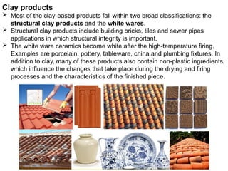 Clay products
 Most of the clay-based products fall within two broad classifications: the
structural clay products and the white wares.
 Structural clay products include building bricks, tiles and sewer pipes
applications in which structural integrity is important.
 The white ware ceramics become white after the high-temperature firing.
Examples are porcelain, pottery, tableware, china and plumbing fixtures. In
addition to clay, many of these products also contain non-plastic ingredients,
which influence the changes that take place during the drying and firing
processes and the characteristics of the finished piece.
 