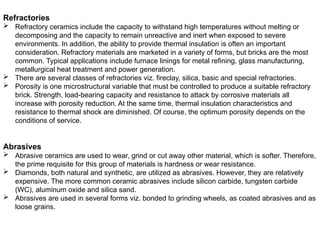 Refractories
 Refractory ceramics include the capacity to withstand high temperatures without melting or
decomposing and the capacity to remain unreactive and inert when exposed to severe
environments. In addition, the ability to provide thermal insulation is often an important
consideration. Refractory materials are marketed in a variety of forms, but bricks are the most
common. Typical applications include furnace linings for metal refining, glass manufacturing,
metallurgical heat treatment and power generation.
 There are several classes of refractories viz. fireclay, silica, basic and special refractories.
 Porosity is one microstructural variable that must be controlled to produce a suitable refractory
brick. Strength, load-bearing capacity and resistance to attack by corrosive materials all
increase with porosity reduction. At the same time, thermal insulation characteristics and
resistance to thermal shock are diminished. Of course, the optimum porosity depends on the
conditions of service.
Abrasives
 Abrasive ceramics are used to wear, grind or cut away other material, which is softer. Therefore,
the prime requisite for this group of materials is hardness or wear resistance.
 Diamonds, both natural and synthetic, are utilized as abrasives. However, they are relatively
expensive. The more common ceramic abrasives include silicon carbide, tungsten carbide
(WC), aluminum oxide and silica sand.
 Abrasives are used in several forms viz. bonded to grinding wheels, as coated abrasives and as
loose grains.
 