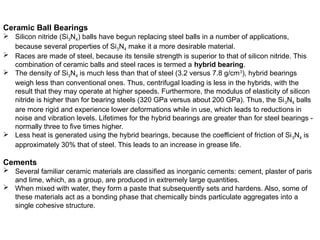 Ceramic Ball Bearings
 Silicon nitride (Si3N4) balls have begun replacing steel balls in a number of applications,
because several properties of Si3N4 make it a more desirable material.
 Races are made of steel, because its tensile strength is superior to that of silicon nitride. This
combination of ceramic balls and steel races is termed a hybrid bearing.
 The density of Si3N4 is much less than that of steel (3.2 versus 7.8 g/cm3
), hybrid bearings
weigh less than conventional ones. Thus, centrifugal loading is less in the hybrids, with the
result that they may operate at higher speeds. Furthermore, the modulus of elasticity of silicon
nitride is higher than for bearing steels (320 GPa versus about 200 GPa). Thus, the Si3N4 balls
are more rigid and experience lower deformations while in use, which leads to reductions in
noise and vibration levels. Lifetimes for the hybrid bearings are greater than for steel bearings -
normally three to five times higher.
 Less heat is generated using the hybrid bearings, because the coefficient of friction of Si3N4 is
approximately 30% that of steel. This leads to an increase in grease life.
Cements
 Several familiar ceramic materials are classified as inorganic cements: cement, plaster of paris
and lime, which, as a group, are produced in extremely large quantities.
 When mixed with water, they form a paste that subsequently sets and hardens. Also, some of
these materials act as a bonding phase that chemically binds particulate aggregates into a
single cohesive structure.
 