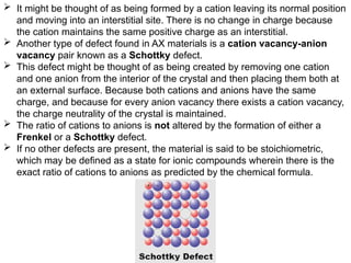  It might be thought of as being formed by a cation leaving its normal position
and moving into an interstitial site. There is no change in charge because
the cation maintains the same positive charge as an interstitial.
 Another type of defect found in AX materials is a cation vacancy-anion
vacancy pair known as a Schottky defect.
 This defect might be thought of as being created by removing one cation
and one anion from the interior of the crystal and then placing them both at
an external surface. Because both cations and anions have the same
charge, and because for every anion vacancy there exists a cation vacancy,
the charge neutrality of the crystal is maintained.
 The ratio of cations to anions is not altered by the formation of either a
Frenkel or a Schottky defect.
 If no other defects are present, the material is said to be stoichiometric,
which may be defined as a state for ionic compounds wherein there is the
exact ratio of cations to anions as predicted by the chemical formula.
 