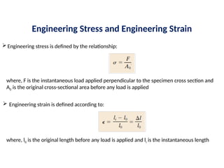 Engineering Stress and Engineering Strain
Engineering stress is defined by the relationship:
where, F is the instantaneous load applied perpendicular to the specimen cross section and
A0 is the original cross-sectional area before any load is applied
 Engineering strain is defined according to:
where, l0 is the original length before any load is applied and li is the instantaneous length
 