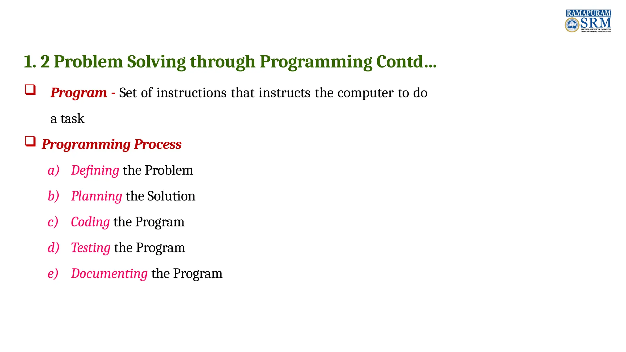 1. 2 Problem Solving through Programming Contd…  Program - Set of instructions that instructs the computer to do a task  Programming Process a) Defining the Problem b) Planning the Solution c) Coding the Program d) Testing the Program e) Documenting the Program 
