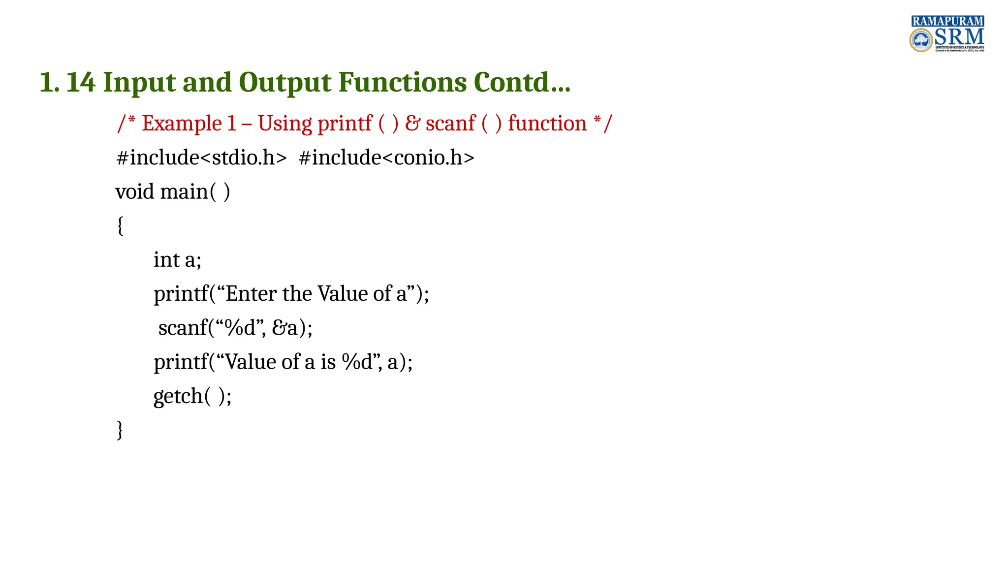 1. 14 Input and Output Functions Contd… /* Example 1 – Using printf ( ) & scanf ( ) function */ #include<stdio.h> #include<conio.h> void main( ) { int a; printf(“Enter the Value of a”); scanf(“%d”, &a); printf(“Value of a is %d”, a); getch( ); } 