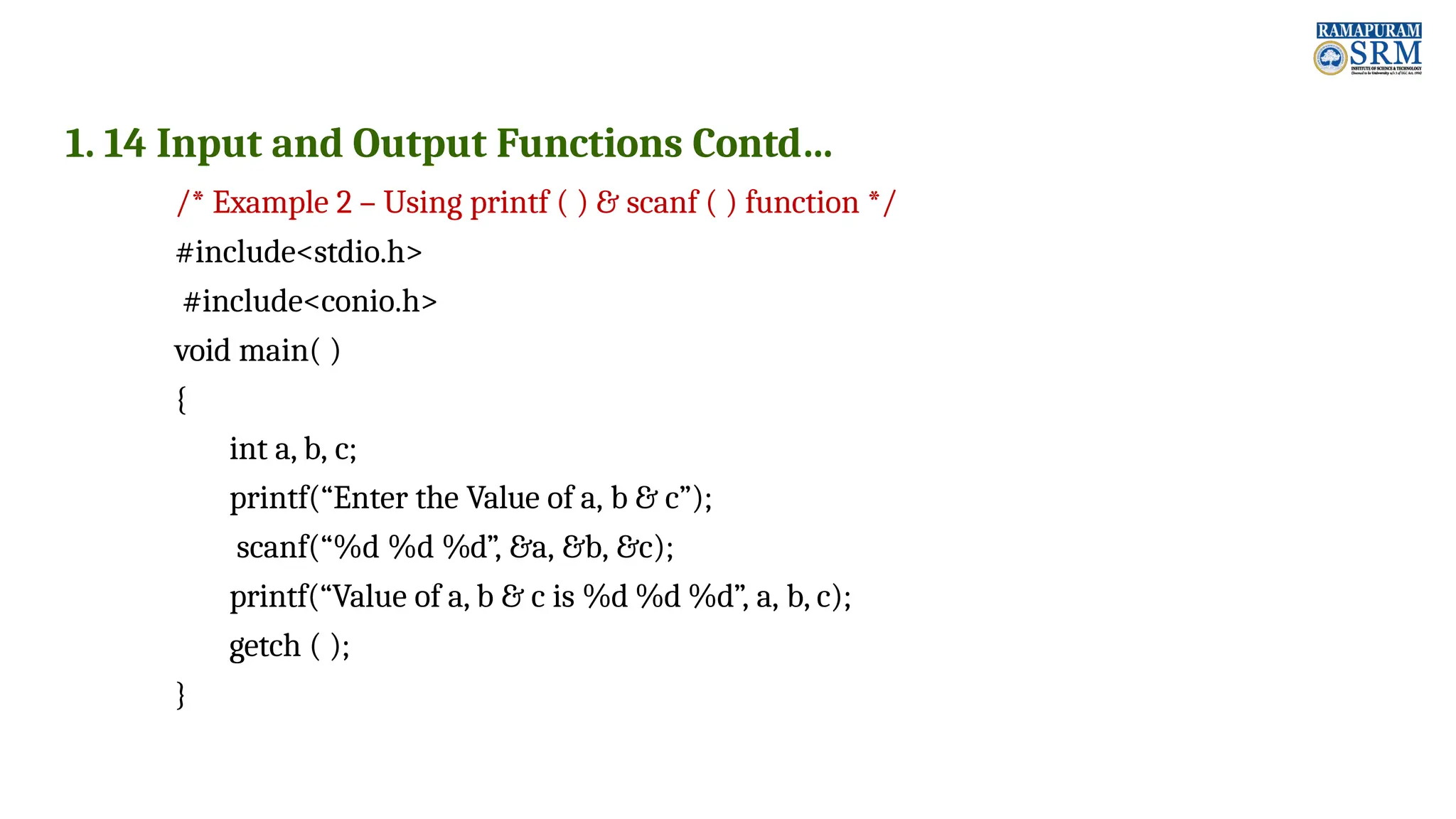 1. 14 Input and Output Functions Contd… /* Example 2 – Using printf ( ) & scanf ( ) function */ #include<stdio.h> #include<conio.h> void main( ) { int a, b, c; printf(“Enter the Value of a, b & c”); scanf(“%d %d %d”, &a, &b, &c); printf(“Value of a, b & c is %d %d %d”, a, b, c); getch ( ); } 