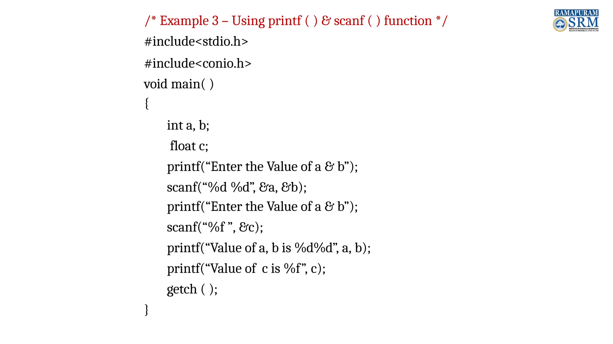 /* Example 3 – Using printf ( ) & scanf ( ) function */ #include<stdio.h> #include<conio.h> void main( ) { int a, b; float c; printf(“Enter the Value of a & b”); scanf(“%d %d”, &a, &b); printf(“Enter the Value of a & b”); scanf(“%f ”, &c); printf(“Value of a, b is %d%d”, a, b); printf(“Value of c is %f”, c); getch ( ); } 