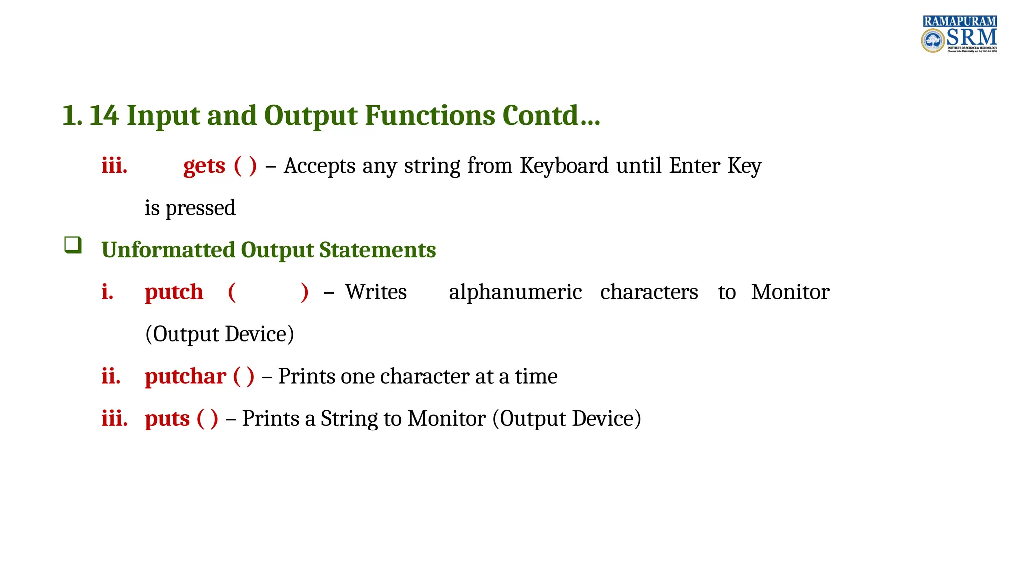 1. 14 Input and Output Functions Contd… iii. gets ( ) – Accepts any string from Keyboard until Enter Key is pressed  Unformatted Output Statements i. putch ( ) – Writes alphanumeric characters to Monitor (Output Device) ii. putchar ( ) – Prints one character at a time iii. puts ( ) – Prints a String to Monitor (Output Device) 