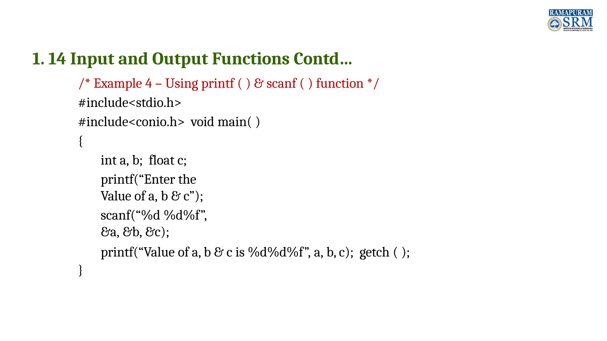 1. 14 Input and Output Functions Contd… /* Example 4 – Using printf ( ) & scanf ( ) function */ #include<stdio.h> #include<conio.h> void main( ) { int a, b; float c; printf(“Enter the Value of a, b & c”); scanf(“%d %d%f”, &a, &b, &c); printf(“Value of a, b & c is %d%d%f”, a, b, c); getch ( ); } 