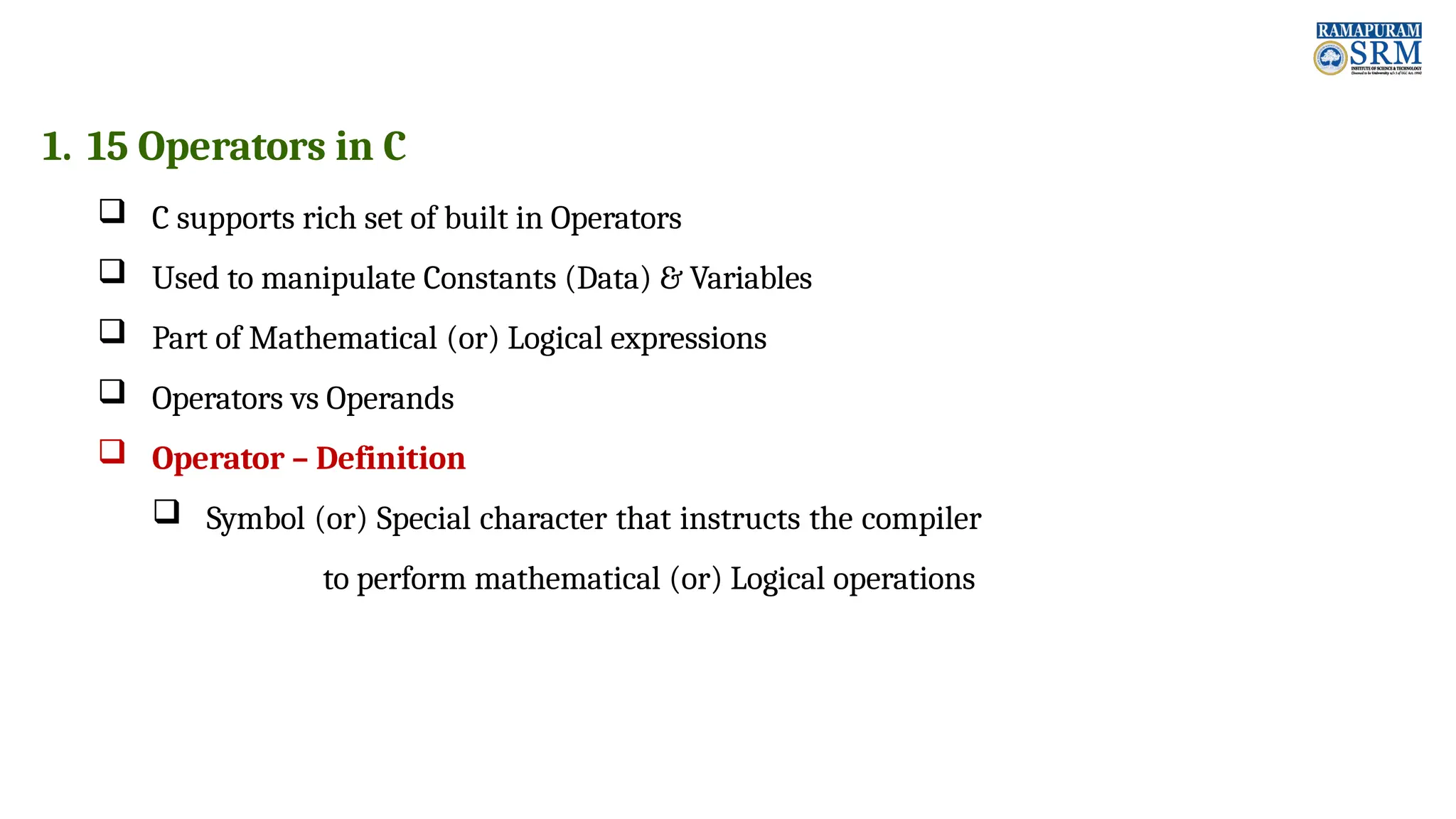 1. 15 Operators in C  C supports rich set of built in Operators  Used to manipulate Constants (Data) & Variables  Part of Mathematical (or) Logical expressions  Operators vs Operands  Operator – Definition  Symbol (or) Special character that instructs the compiler to perform mathematical (or) Logical operations 