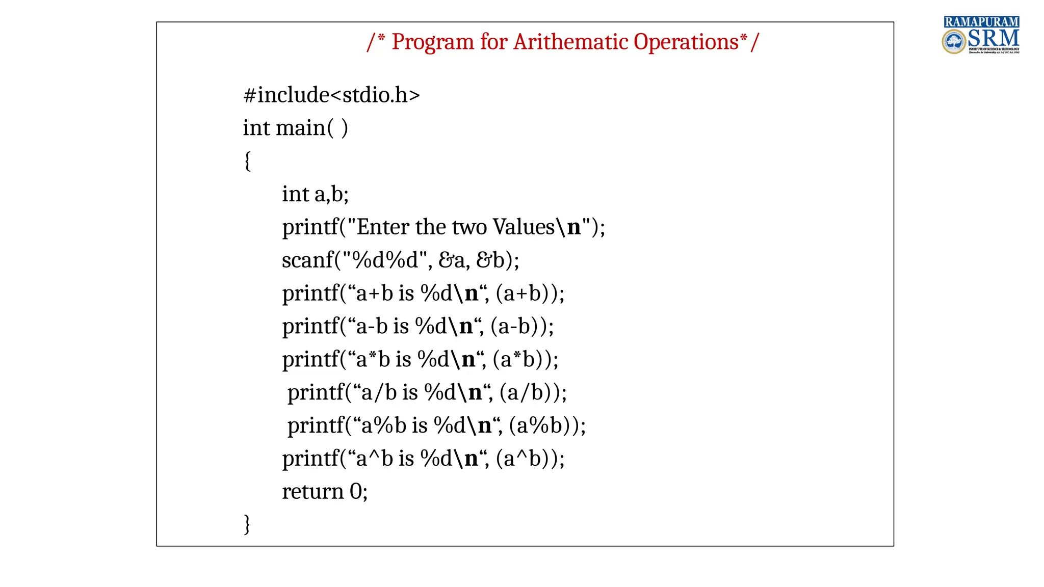 /* Program for Arithematic Operations*/ #include<stdio.h> int main( ) { int a,b; printf("Enter the two Valuesn"); scanf("%d%d", &a, &b); printf(“a+b is %dn“, (a+b)); printf(“a-b is %dn“, (a-b)); printf(“a*b is %dn“, (a*b)); printf(“a/b is %dn“, (a/b)); printf(“a%b is %dn“, (a%b)); printf(“a^b is %dn“, (a^b)); return 0; } 