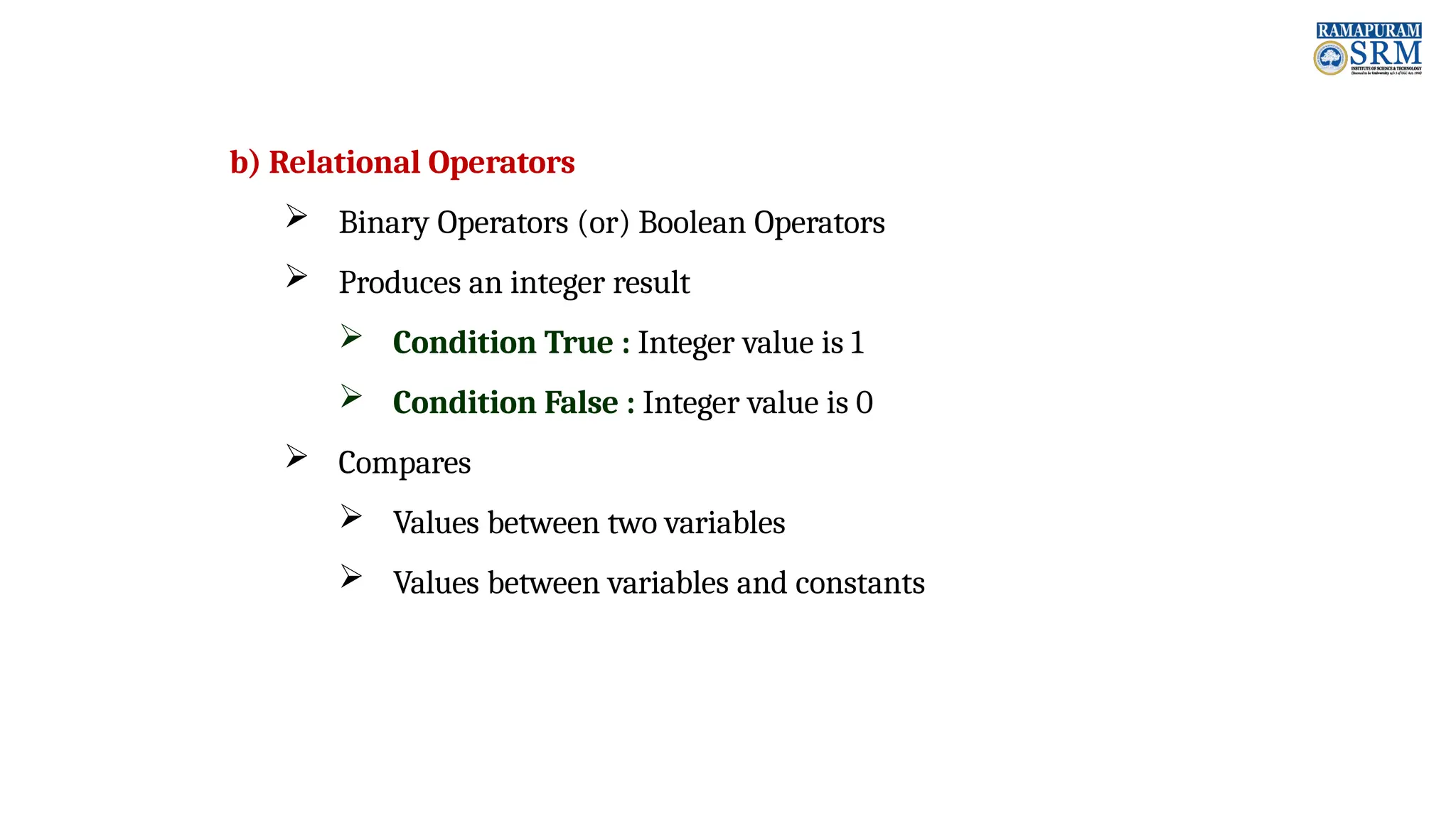 b) Relational Operators  Binary Operators (or) Boolean Operators  Produces an integer result  Condition True : Integer value is 1  Condition False : Integer value is 0  Compares  Values between two variables  Values between variables and constants 
