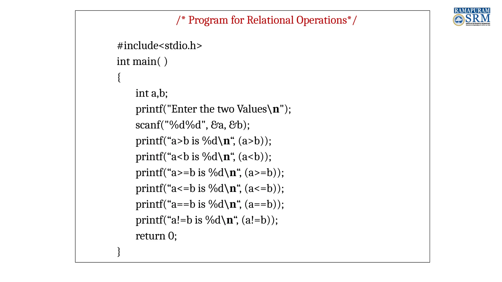 /* Program for Relational Operations*/ #include<stdio.h> int main( ) { int a,b; printf("Enter the two Valuesn"); scanf("%d%d", &a, &b); printf(“a>b is %dn“, (a>b)); printf(“a<b is %dn“, (a<b)); printf(“a>=b is %dn“, (a>=b)); printf(“a<=b is %dn“, (a<=b)); printf(“a==b is %dn“, (a==b)); printf(“a!=b is %dn“, (a!=b)); return 0; } 