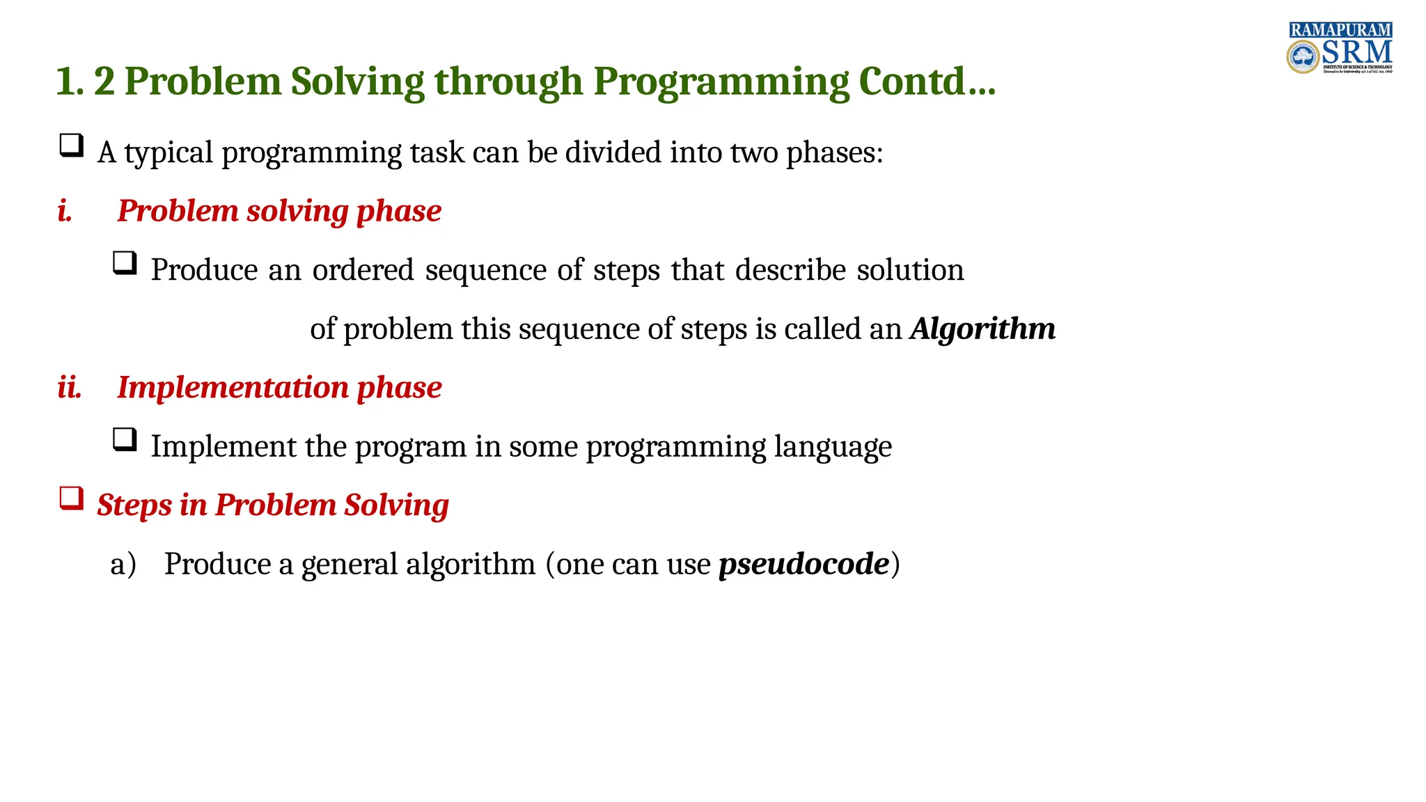 1. 2 Problem Solving through Programming Contd…  A typical programming task can be divided into two phases: i. Problem solving phase  Produce an ordered sequence of steps that describe solution of problem this sequence of steps is called an Algorithm ii. Implementation phase  Implement the program in some programming language  Steps in Problem Solving a) Produce a general algorithm (one can use pseudocode) 