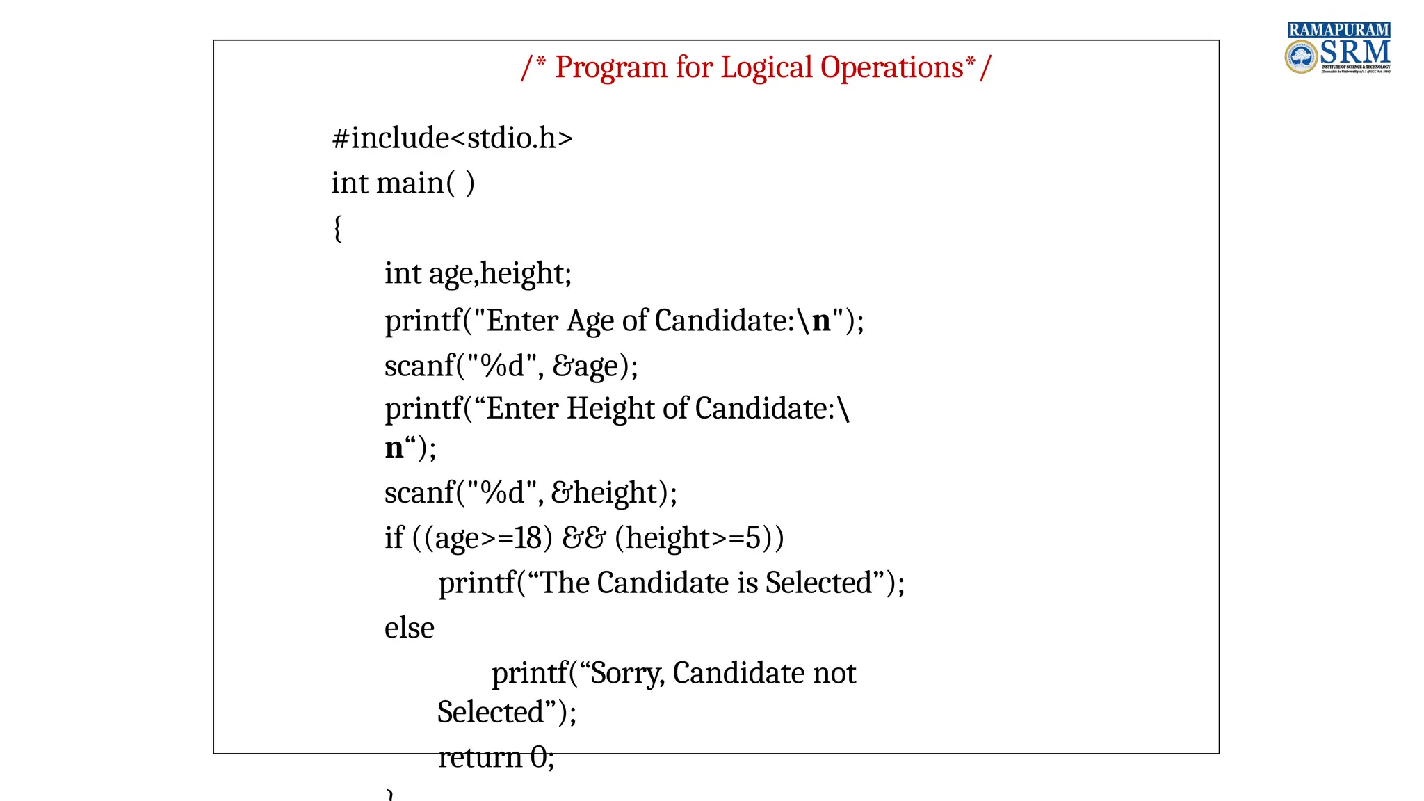 /* Program for Logical Operations*/ #include<stdio.h> int main( ) { int age,height; printf("Enter Age of Candidate:n"); scanf("%d", &age); printf(“Enter Height of Candidate: n“); scanf("%d", &height); if ((age>=18) && (height>=5)) printf(“The Candidate is Selected”); else printf(“Sorry, Candidate not Selected”); return 0; 