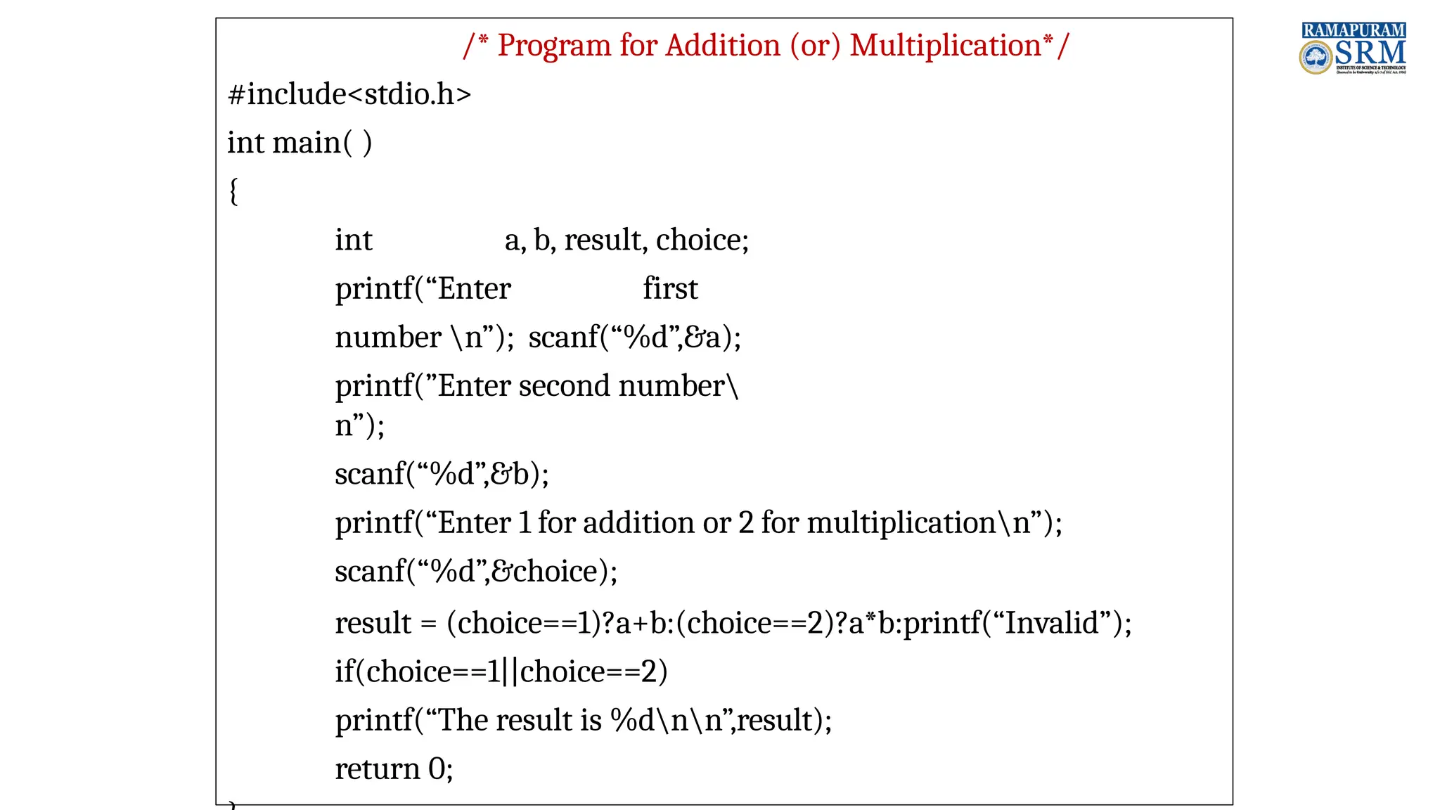 /* Program for Addition (or) Multiplication*/ #include<stdio.h> int main( ) { int a, b, result, choice; printf(“Enter first number n”); scanf(“%d”,&a); printf(”Enter second number n”); scanf(“%d”,&b); printf(“Enter 1 for addition or 2 for multiplicationn”); scanf(“%d”,&choice); result = (choice==1)?a+b:(choice==2)?a*b:printf(“Invalid”); if(choice==1||choice==2) printf(“The result is %dnn”,result); return 0; 
