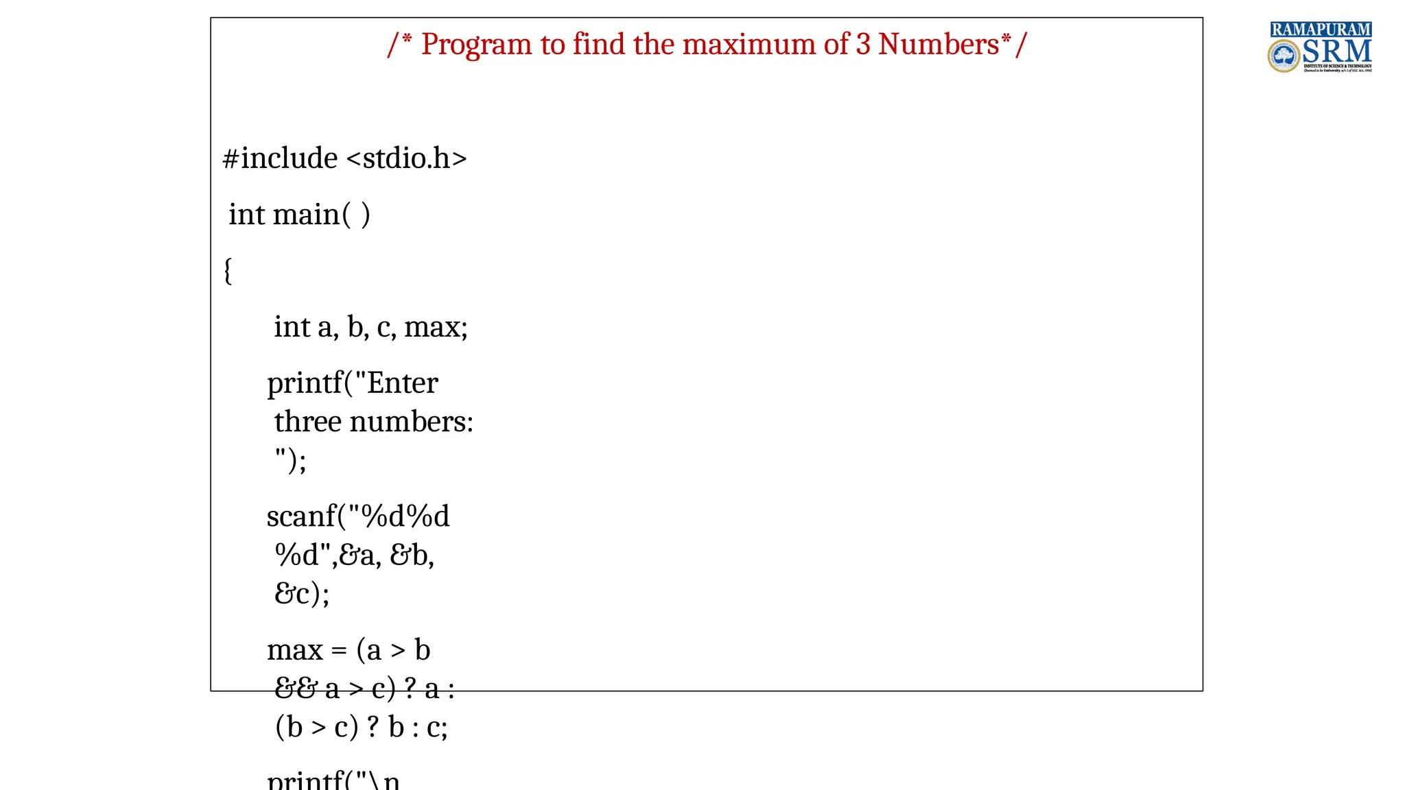 /* Program to find the maximum of 3 Numbers*/ #include <stdio.h> int main( ) { int a, b, c, max; printf("Enter three numbers: "); scanf("%d%d %d",&a, &b, &c); max = (a > b && a > c) ? a : (b > c) ? b : c; 