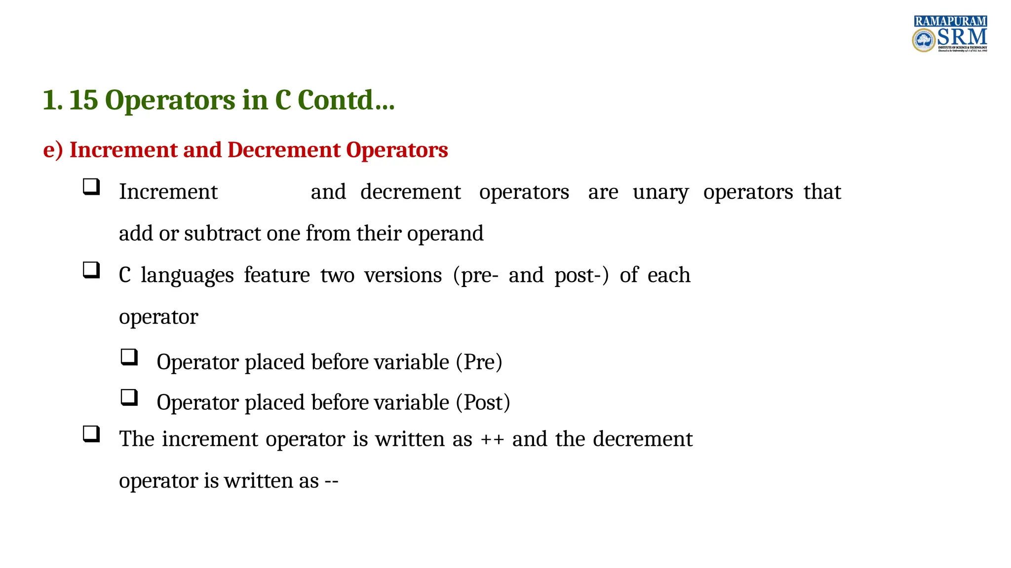1. 15 Operators in C Contd… e) Increment and Decrement Operators  Increment and decrement operators are unary operators that add or subtract one from their operand  C languages feature two versions (pre- and post-) of each operator  Operator placed before variable (Pre)  Operator placed before variable (Post)  The increment operator is written as ++ and the decrement operator is written as -- 